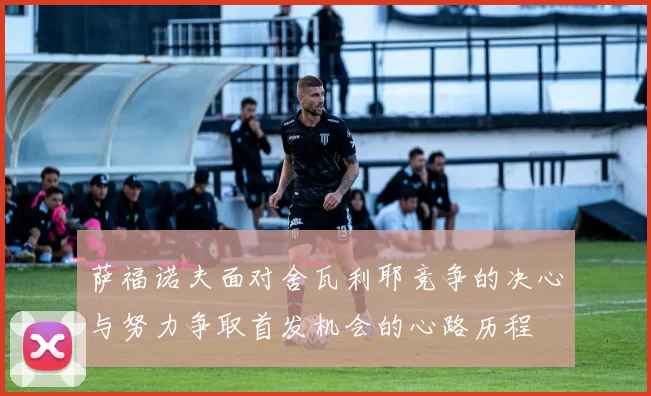 萨福诺夫面对舍瓦利耶竞争的决心与努力争取首发机会的心路历程