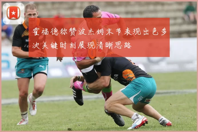霍福德称赞波杰姆末节表现出色多次关键时刻展现清晰思路