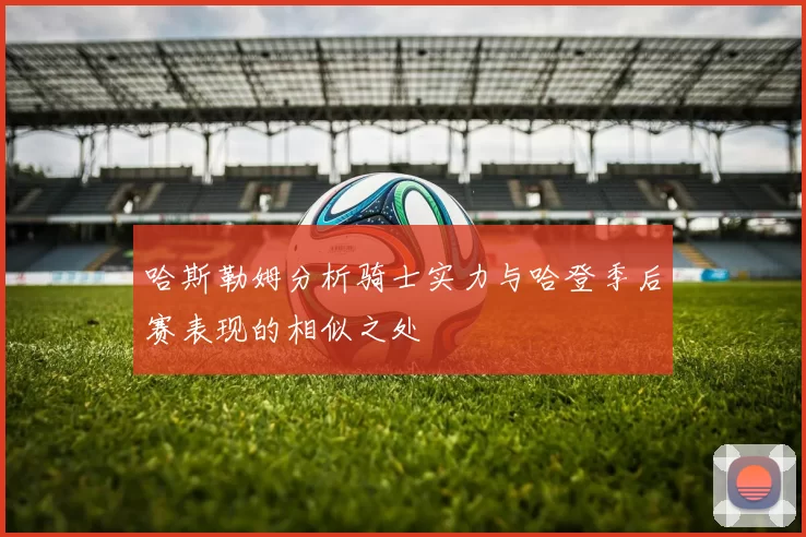哈斯勒姆分析骑士实力与哈登季后赛表现的相似之处