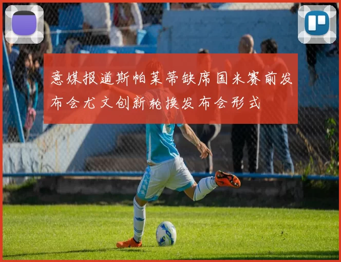 意媒报道斯帕莱蒂缺席国米赛前发布会尤文创新轮换发布会形式