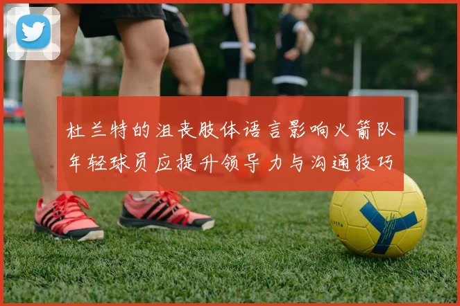 杜兰特的沮丧肢体语言影响火箭队年轻球员应提升领导力与沟通技巧