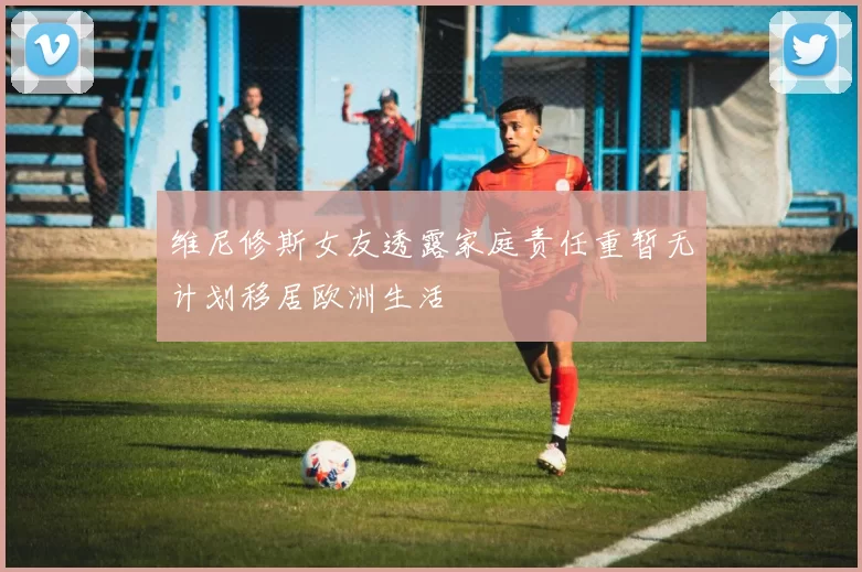 维尼修斯女友透露家庭责任重暂无计划移居欧洲生活