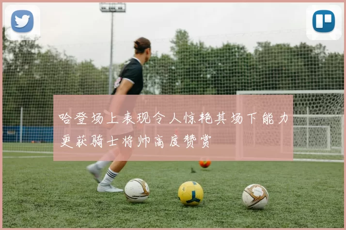 哈登场上表现令人惊艳其场下能力更获骑士将帅高度赞赏