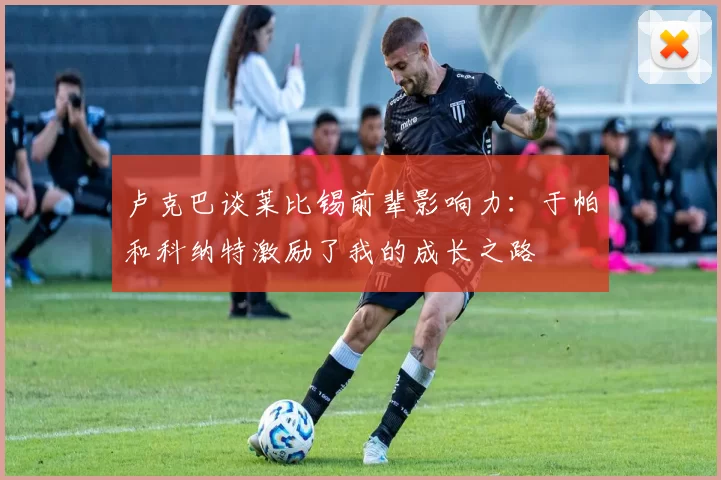 卢克巴谈莱比锡前辈影响力：于帕和科纳特激励了我的成长之路