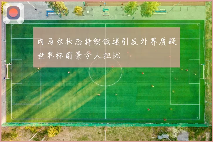 内马尔状态持续低迷引发外界质疑世界杯前景令人担忧