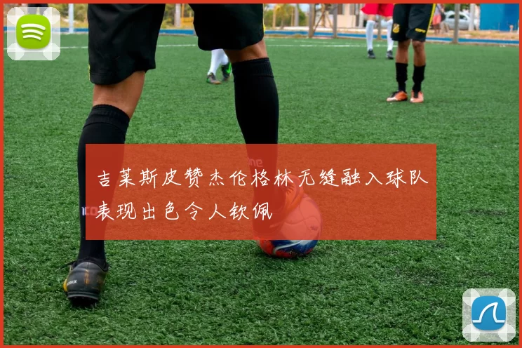 吉莱斯皮赞杰伦格林无缝融入球队表现出色令人钦佩