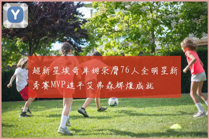 超新星埃奇库姆荣膺76人全明星新秀赛MVP追平艾弗森辉煌成就