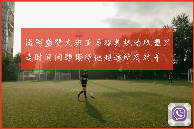 诺阿盛赞文班亚马称其统治联盟只是时间问题期待他超越所有对手
