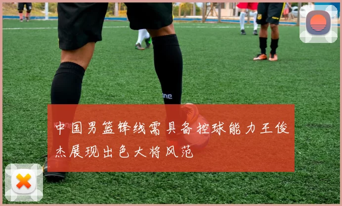中国男篮锋线需具备控球能力王俊杰展现出色大将风范