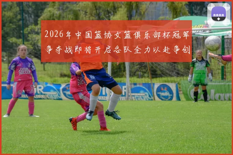 2026年中国篮协女篮俱乐部杯冠军争夺战即将开启各队全力以赴争创佳绩