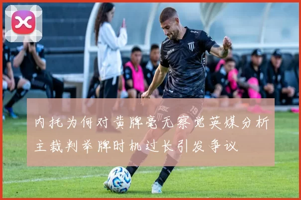 内托为何对黄牌毫无察觉英媒分析主裁判举牌时机过长引发争议