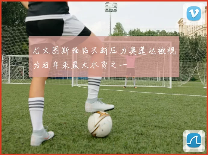 尤文图斯面临买断压力奥蓬达被视为近年来最大水货之一