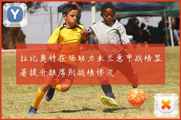 拉比奥特在场助力米兰意甲战绩显著提升缺席则战绩惨淡