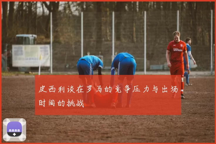 皮西利谈在罗马的竞争压力与出场时间的挑战