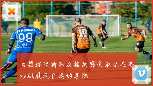 马瑟林谈新队友接纳感受表达在洛杉矶展现自我的喜悦