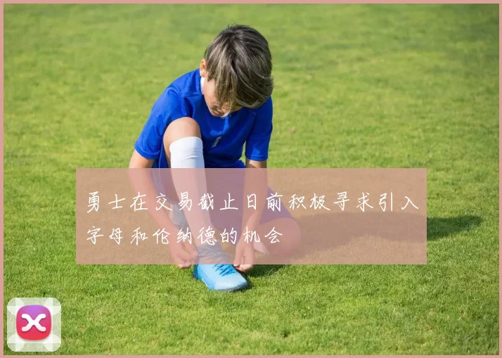 勇士在交易截止日前积极寻求引入字母和伦纳德的机会