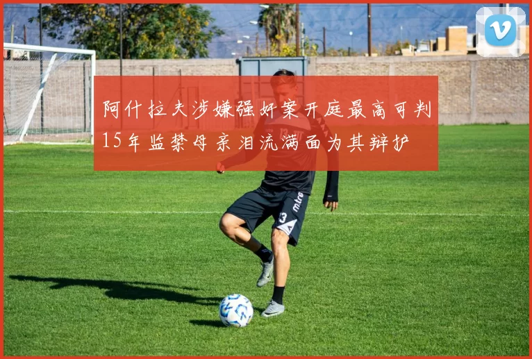 阿什拉夫涉嫌强奸案开庭最高可判15年监禁母亲泪流满面为其辩护