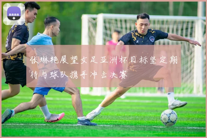 张琳艳展望女足亚洲杯目标坚定期待与球队携手冲击决赛