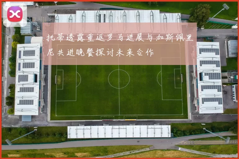 托蒂透露重返罗马进展与加斯佩里尼共进晚餐探讨未来合作