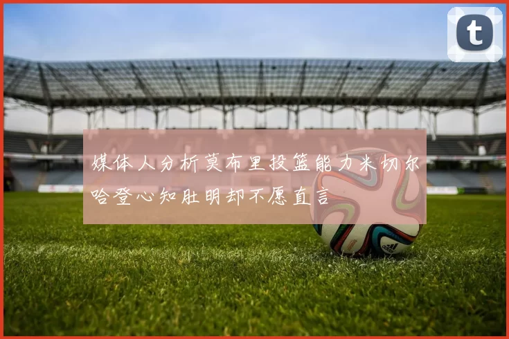 媒体人分析莫布里投篮能力米切尔哈登心知肚明却不愿直言