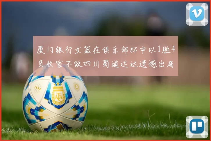 厦门银行女篮在俱乐部杯中以1胜4负收官不敌四川蜀道运达遗憾出局